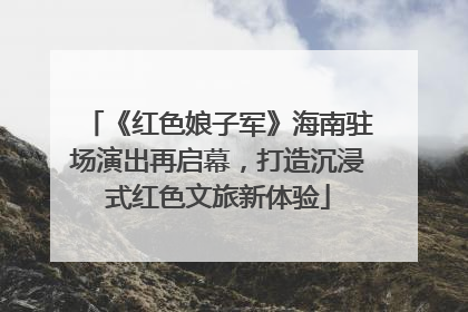 《红色娘子军》海南驻场演出再启幕，打造沉浸式红色文旅新体验