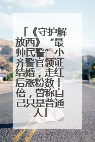 《守护解放西》“最帅民警”小齐警官领证结婚，走红后涨粉数十倍，曾称自己只是普通人