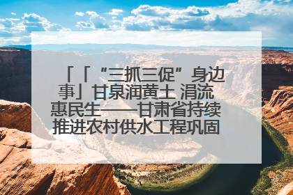 「“三抓三促”身边事」甘泉润黄土 涓流惠民生——甘肃省持续推进农村供水工程巩固提升项目建设