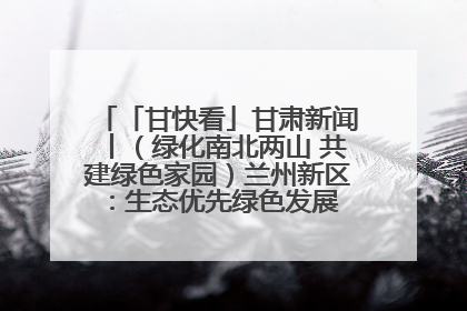 「甘快看」甘肃新闻丨（绿化南北两山 共建绿色家园）兰州新区：生态优先绿色发展 打造生态环保示范区