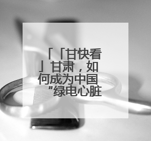 「甘快看」甘肃，如何成为中国“绿电心脏”？