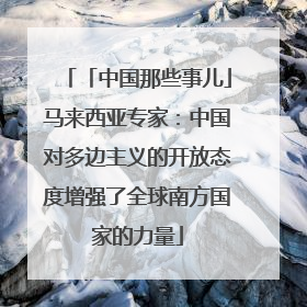 「中国那些事儿」马来西亚专家：中国对多边主义的开放态度增强了全球南方国家的力量