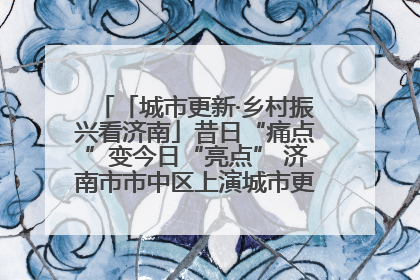 「城市更新·乡村振兴看济南」昔日“痛点”变今日“亮点” 济南市市中区上演城市更新“三部曲”