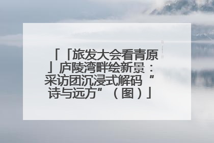 「旅发大会看青原」庐陵湾畔绘新景：采访团沉浸式解码“诗与远方”（图）