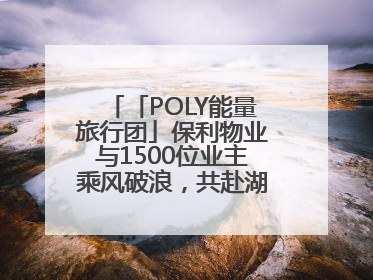 「POLY能量旅行团」保利物业与1500位业主乘风破浪，共赴湖岛之约！