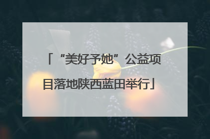 “美好予她”公益项目落地陕西蓝田举行
