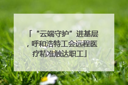 “云端守护”进基层，呼和浩特工会远程医疗精准触达职工