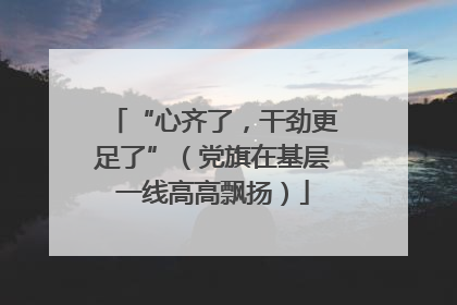 “心齐了，干劲更足了”（党旗在基层一线高高飘扬）