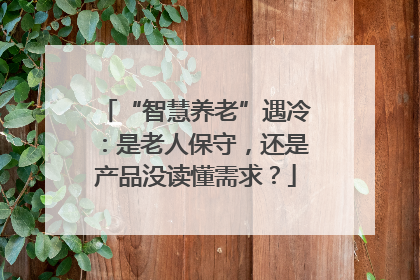 “智慧养老”遇冷：是老人保守，还是产品没读懂需求？