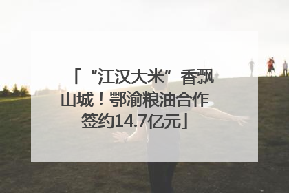 “江汉大米”香飘山城！鄂渝粮油合作签约14.7亿元