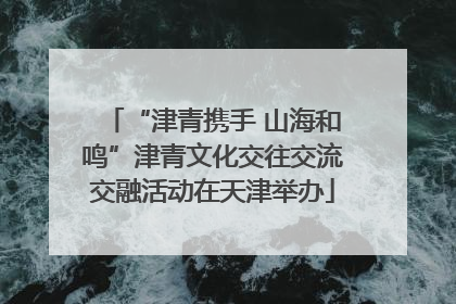 “津青携手 山海和鸣”津青文化交往交流交融活动在天津举办