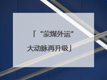 “蒙煤外运”大动脉再升级