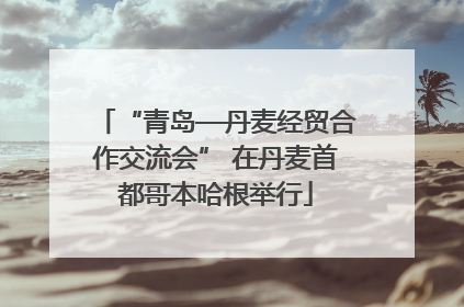 “青岛—丹麦经贸合作交流会” 在丹麦首都哥本哈根举行