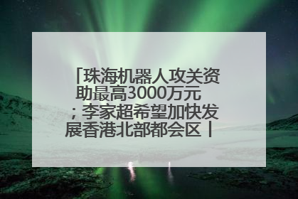 珠海机器人攻关资助最高3000万元；李家超希望加快发展香港北部都会区丨大湾区财经早参