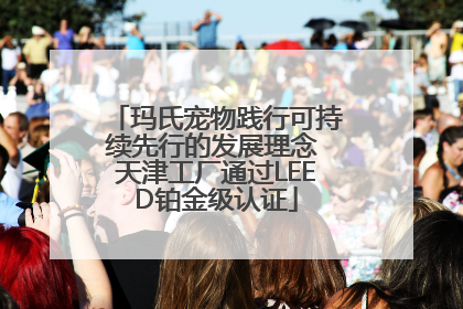 玛氏宠物践行可持续先行的发展理念 天津工厂通过LEED铂金级认证