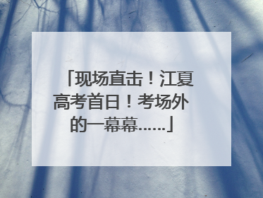 现场直击！江夏高考首日！考场外的一幕幕……