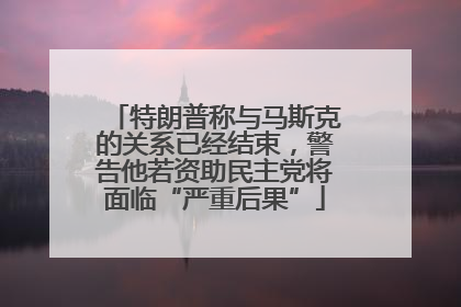 特朗普称与马斯克的关系已经结束，警告他若资助民主党将面临“严重后果”