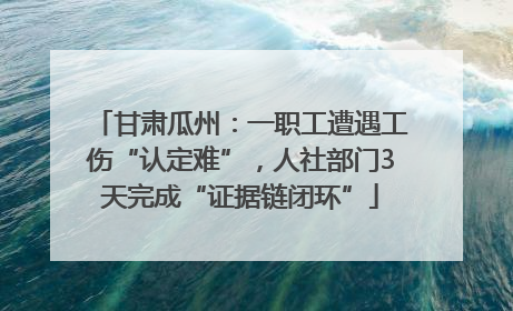 甘肃瓜州：一职工遭遇工伤“认定难”，人社部门3天完成“证据链闭环”