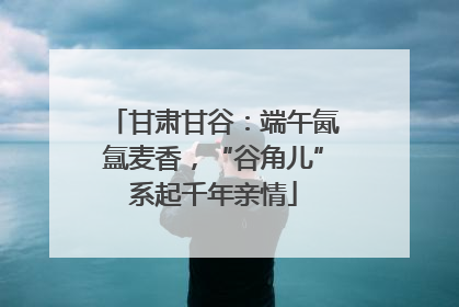 甘肃甘谷：端午氤氲麦香，“谷角儿”系起千年亲情