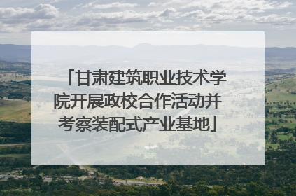 甘肃建筑职业技术学院开展政校合作活动并考察装配式产业基地