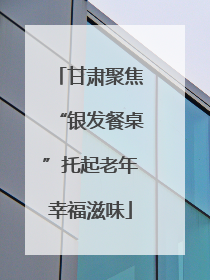 甘肃聚焦“银发餐桌”托起老年幸福滋味