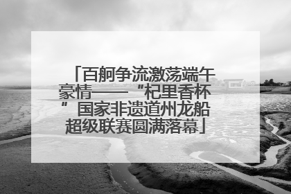 百舸争流激荡端午豪情——“杞里香杯”国家非遗道州龙船超级联赛圆满落幕