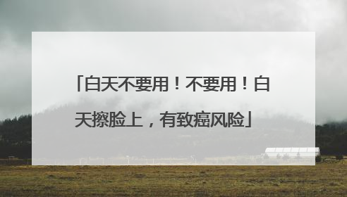 白天不要用！不要用！白天擦脸上，有致癌风险