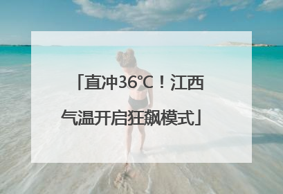 直冲36℃！江西气温开启狂飙模式