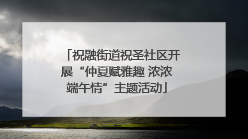 祝融街道祝圣社区开展“仲夏赋雅趣 浓浓端午情”主题活动