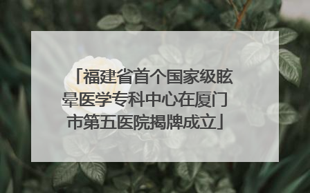 福建省首个国家级眩晕医学专科中心在厦门市第五医院揭牌成立
