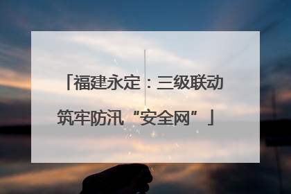 福建永定：三级联动筑牢防汛“安全网”