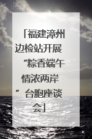 福建漳州边检站开展“粽香端午 情浓两岸”台胞座谈会