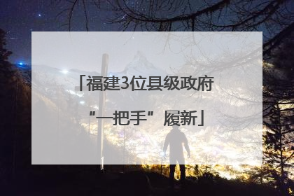 福建3位县级政府“一把手”履新