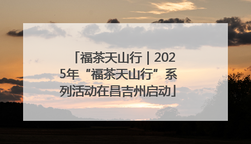 福茶天山行｜2025年“福茶天山行”系列活动在昌吉州启动