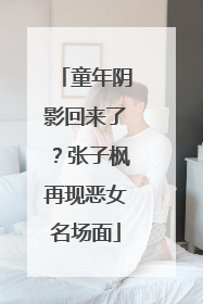 童年阴影回来了？张子枫再现恶女名场面