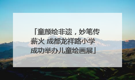 童颜绘非遗，妙笔传薪火 成都龙祥路小学成功举办儿童绘画展