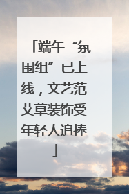 端午“氛围组”已上线，文艺范艾草装饰受年轻人追捧