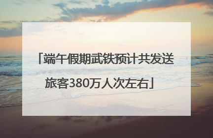 端午假期武铁预计共发送旅客380万人次左右