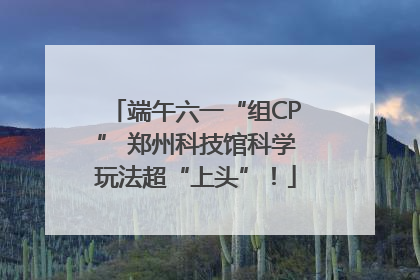 端午六一“组CP” 郑州科技馆科学玩法超“上头”！