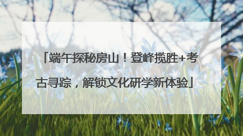 端午探秘房山！登峰揽胜+考古寻踪，解锁文化研学新体验