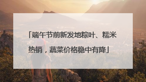 端午节前新发地粽叶、糯米热销，蔬菜价格稳中有降
