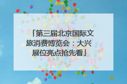第三届北京国际文旅消费博览会：大兴展位亮点抢先看