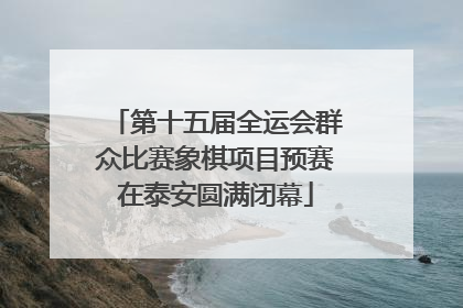第十五届全运会群众比赛象棋项目预赛在泰安圆满闭幕