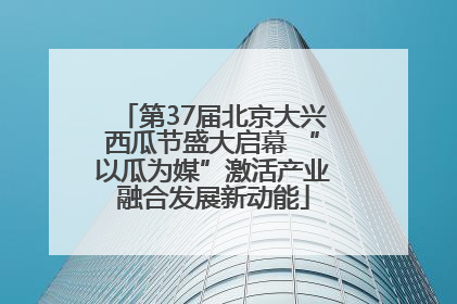 第37届北京大兴西瓜节盛大启幕 “以瓜为媒”激活产业融合发展新动能