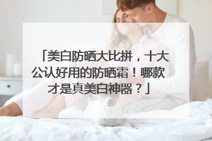 美白防晒大比拼，十大公认好用的防晒霜！哪款才是真美白神器？