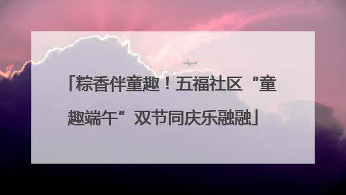 粽香伴童趣！五福社区“童趣端午”双节同庆乐融融
