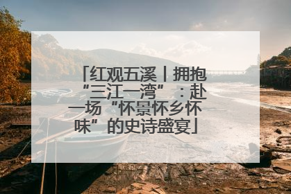 红观五溪丨拥抱“三江一湾”：赴一场“怀景怀乡怀味”的史诗盛宴