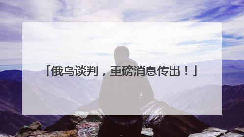 俄乌谈判，重磅消息传出！