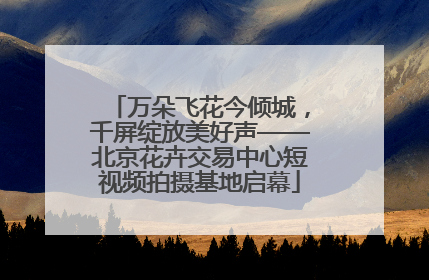 万朵飞花今倾城，千屏绽放美好声——北京花卉交易中心短视频拍摄基地启幕