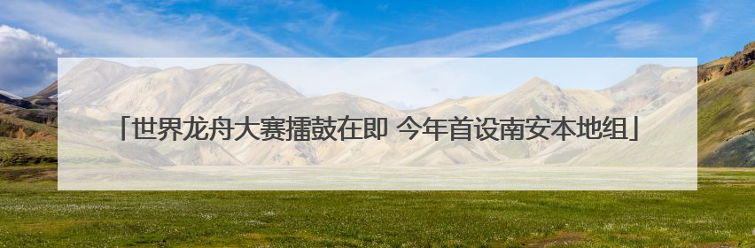 世界龙舟大赛擂鼓在即 今年首设南安本地组